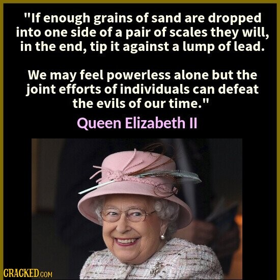 If enough grains of sand are dropped into one side of a pair of scales they will, in the end, tip it against a lump of lead. We may feel powerless alone but the joint efforts of individuals can defeat the evils of our time. Queen Elizabeth II CRACKED.COM