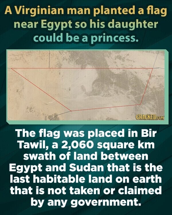 A Virginian man planted a flag near Egypt so his daughter could be a princess. CRACKED.COM The flag was placed in Bir Tawil, a 2,060 square km swath of land between Egypt and Sudan that is the last habitable land on earth that is not taken or claimed by any government.