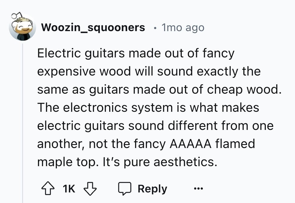 Woozin_squooners 1mo ago Electric guitars made out of fancy expensive wood will sound exactly the same as guitars made out of cheap wood. The electronics system is what makes electric guitars sound different from one another, not the fancy AAAAA flamed maple top. It's pure aesthetics. 1K Reply ...