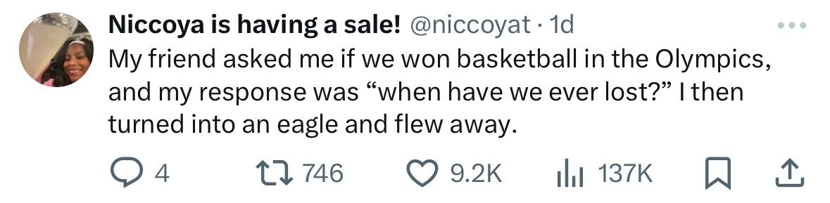 Niccoya is having a sale! @niccoyat.1 1d My friend asked me if we won basketball in the Olympics, and my response was when have we ever lost? I then turned into an eagle and flew away. 4 746 9.2K 137K