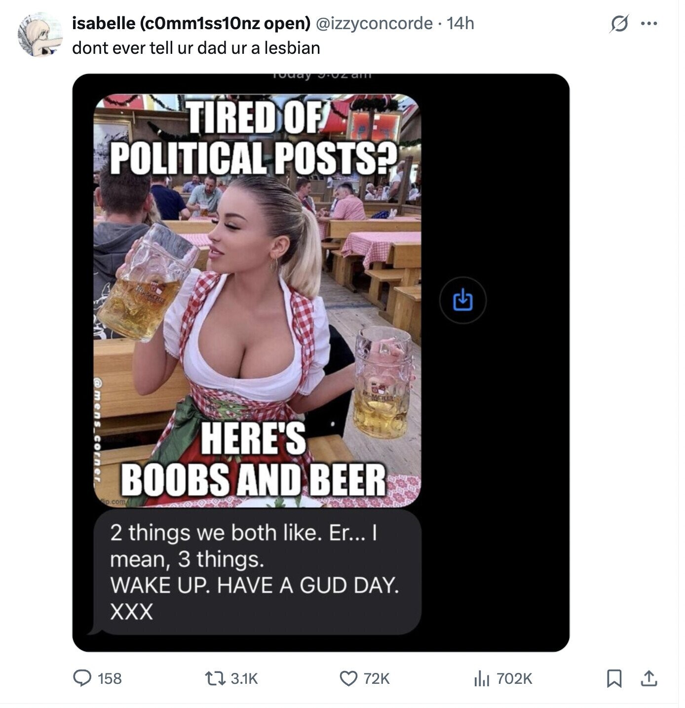 s ... isabelle (cOmm1ss10nz open) @izzyconcorde 14h dont ever tell ur dad ur a lesbian Today TIRED OF POLITICAL POSTS? @mens_corner. HERE'S BOOBS AND BEER Bio .com 2 things we both like. Er... I mean, 3 things. WAKE UP. HAVE A GUD DAY. XXX 158 3.1K 72K 702K