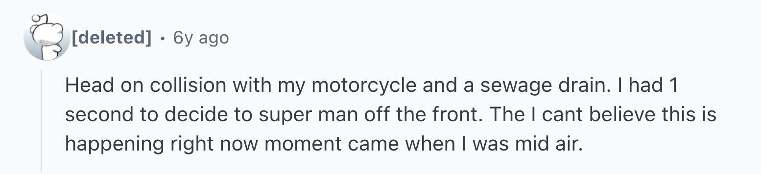 6y ago Head on collision with my motorcycle and a sewage drain. I had 1 second to decide to super man off the front. The I cant believe this is happening right now moment came when I was mid air.