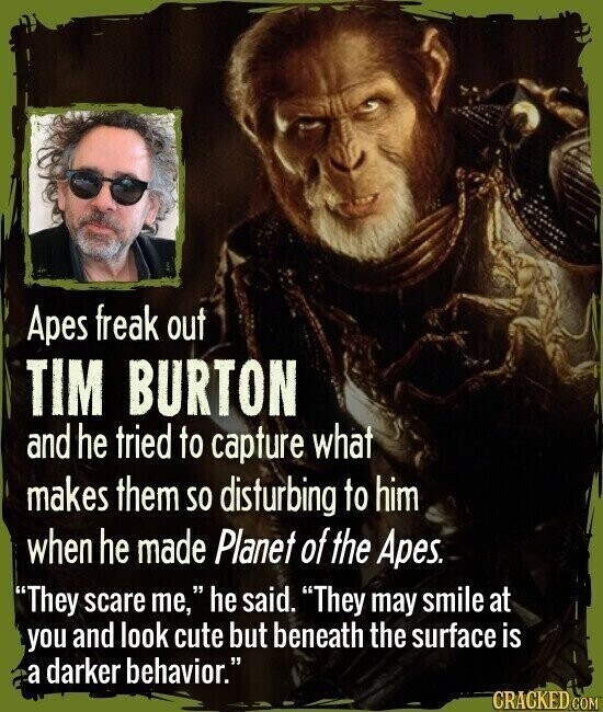 Apes freak out TIM BURTON and he tried to capture what makes them so disturbing to him when he made Planet of the Apes. They scare me, he said. They may smile at you and look cute but beneath the surface is a darker behavior. CRACKED.COM