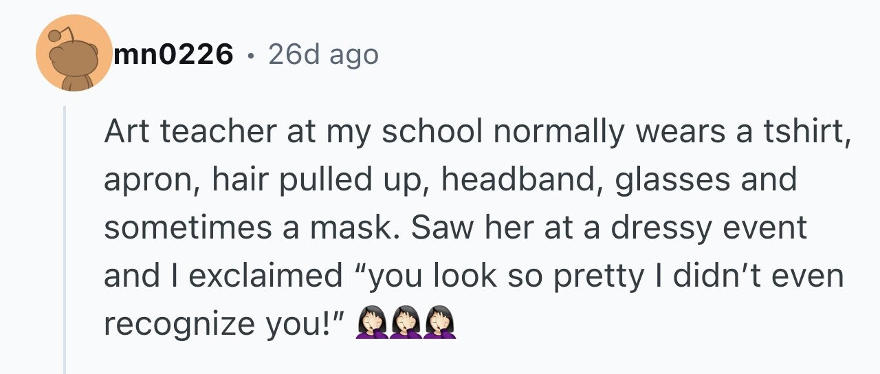 mn0226 . . 26d ago Art teacher at my school normally wears a tshirt, apron, hair pulled up, headband, glasses and sometimes a mask. Saw her at a dressy event and I exclaimed you look so pretty I didn't even recognize you!