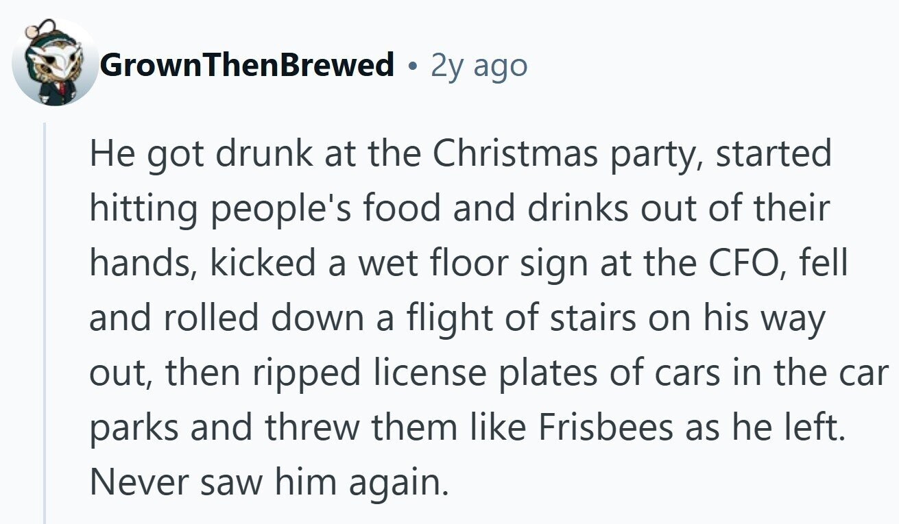 GrownThenBrewed 2y ago Не got drunk at the Christmas party, started hitting people's food and drinks out of their hands, kicked a wet floor sign at the CFO, fell and rolled down a flight of stairs on his way out, then ripped license plates of cars in the car parks and threw them like Frisbees as he left. Never saw him again.