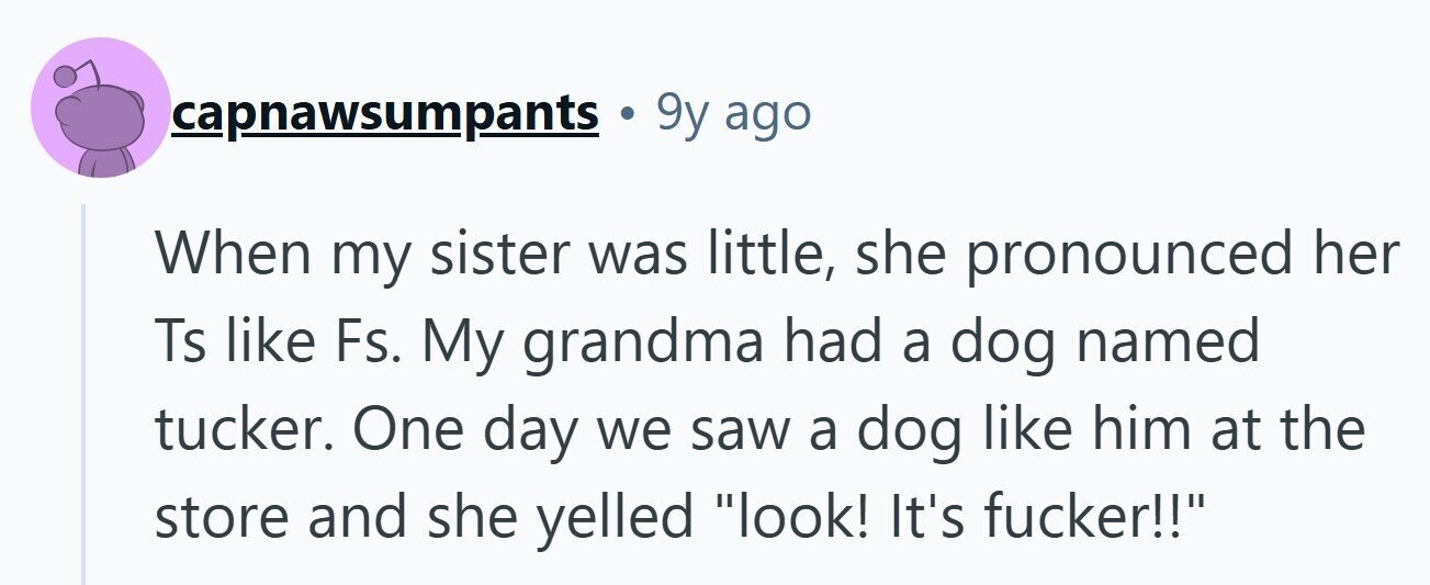 capnawsumpants 9y ago When my sister was little, she pronounced her Ts like Fs. My grandma had a dog named tucker. One day we saw a dog like him at the store and she yelled look! It's fucker!!