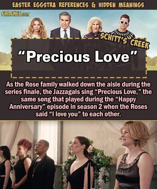 EASTER EGGSTRA REFERENCES & HIDDEN MEANINGS CRACKED.COM SCHITT'S CREEK Precious Love As the Rose family walked down the aisle during the series finale, the Jazzagals sing Precious Love, the same song that played during the Happy Anniversary episode in season 2 when the Roses said I love you to each other.