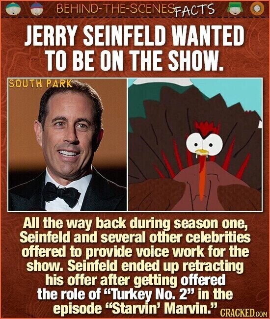 BEHIND-THE-SCENES FACTS JERRY SEINFELD WANTED TO BE ON THE SHOW. SOUTH PARK All the way back during season one, Seinfeld and several other celebrities offered to provide voice work for the show. Seinfeld ended up retracting his offer after getting offered the role of Turkey No. 2 in the episode Starvin' Marvin. CRACKED.COM