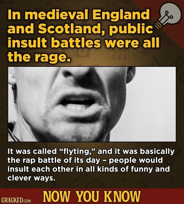 In medieval England and Scotland, public insult battles were all the rage. It was called flyting, and it was basically the rap battle of its day - people would insult each other in all kinds of funny and clever ways. NOW YOU KNOW CRACKED.COM
