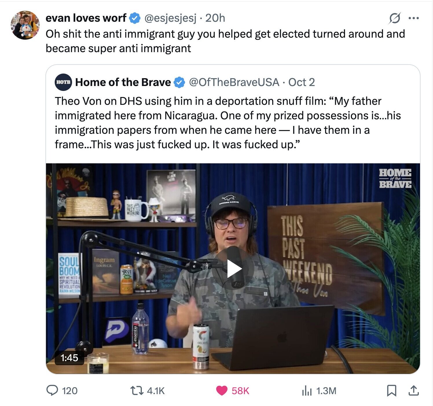 evan loves worf @esjesjesj j.20h ... Oh shit the anti immigrant guy you helped get elected turned around and became super anti immigrant HOTB Home of the Brave @OfTheBraveUSA Oct 2 Theo Von on DHS using him in a deportation snuff film: My father immigrated here from Nicaragua. One of my prized possessions is...his immigration papers from when he came here - I have them in a frame...This was just fucked up. It was fucked up. Williams HOME of the BRAVE In - RANCH THIS PAST WEEKEND THIS PAST Ingram SOUL LOUSCE BOOM Neil WHY الله NEED WEEKEND deGresse SPIRITUAL Tyson REVOLUTION RUNN 