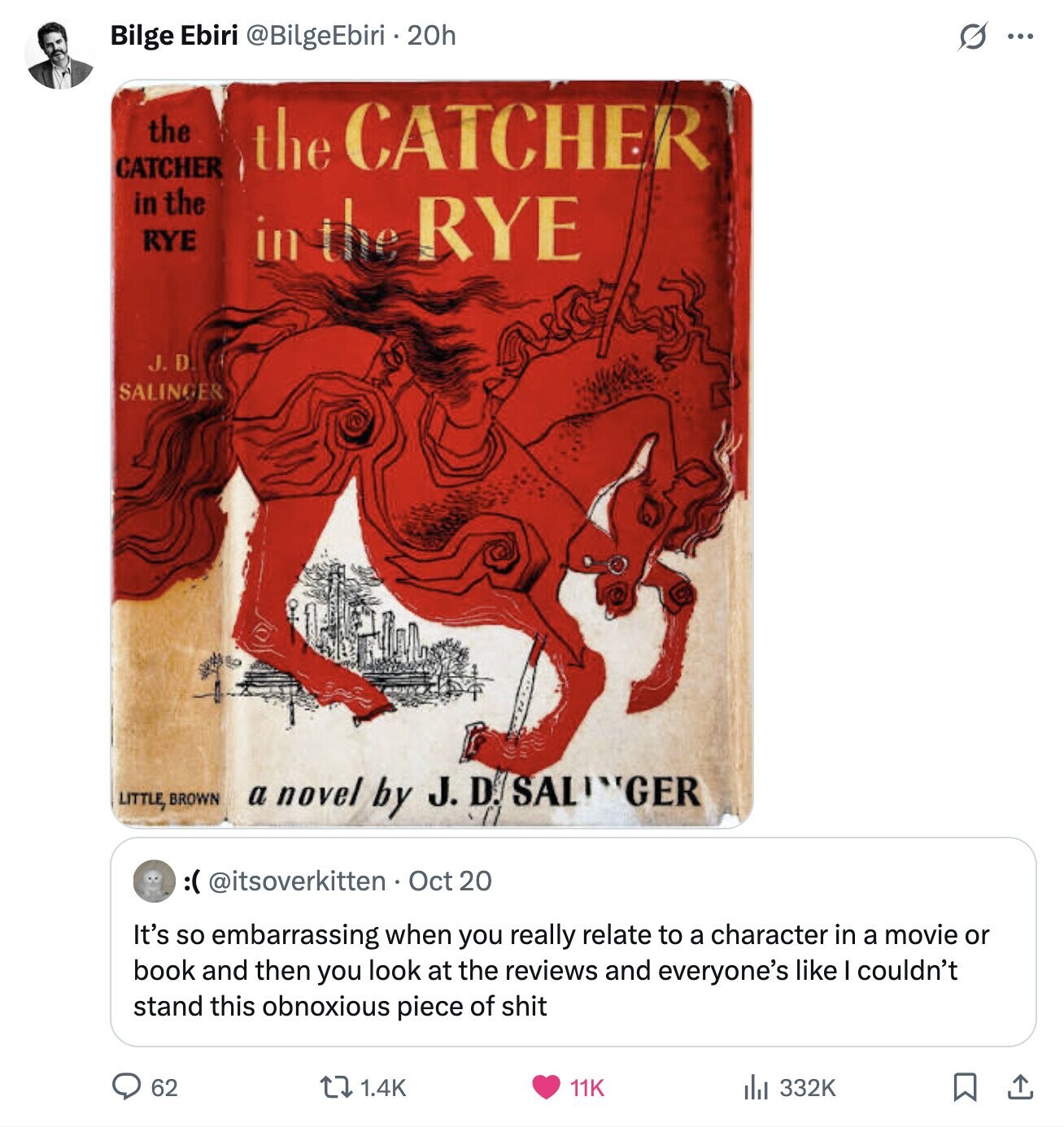 Bilge Ebiri @BilgeEbiri . 20h s ... the the CATCHER CATCHER in the RYE in the RYE J.D. SALINGER LITTLE, BROWN a novel by J. D SALINGER 0 :@@ttooverkitten. Oct 20 It's so embarrassing when you really relate to a character in a movie or book and then you look at the reviews and everyone's like couldn't stand this obnoxious piece of shit 62 1.4K 11K 332K