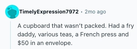 TimelyExpression7972 . 2mo ago A cupboard that wasn't packed. Had a fry daddy, various teas, a French press and $50 in an envelope. 