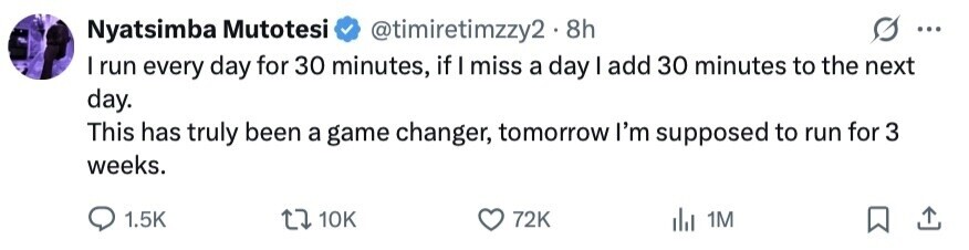 Nyatsimba Mutotesi @timiretimzzy2.8h ... I run every day for 30 minutes, if I miss a day I add 30 minutes to the next day. This has truly been a game changer, tomorrow I'm supposed to run for 3 weeks. 1.5K 10K 72K 1M 