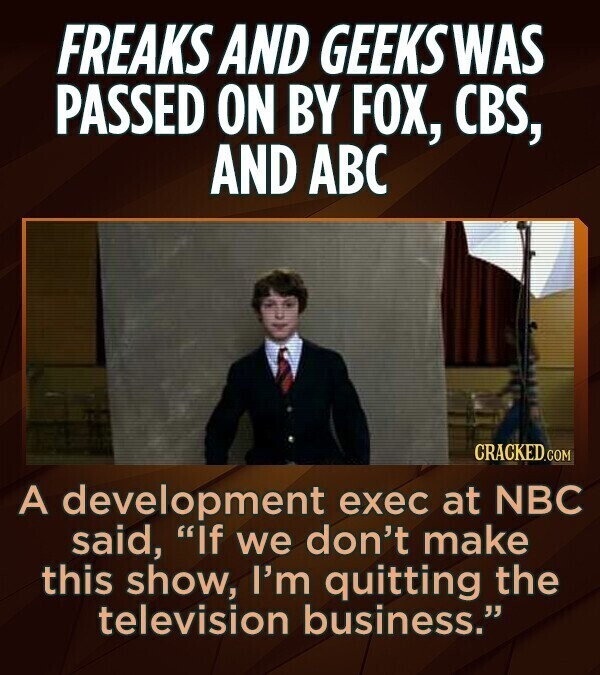 FREAKS AND GEEKSWAS PASSED ON BY FOX, CBS, AND ABC CRACKED.COM A development exec at NBC said, If we don't make this show, I'm quitting the television business.