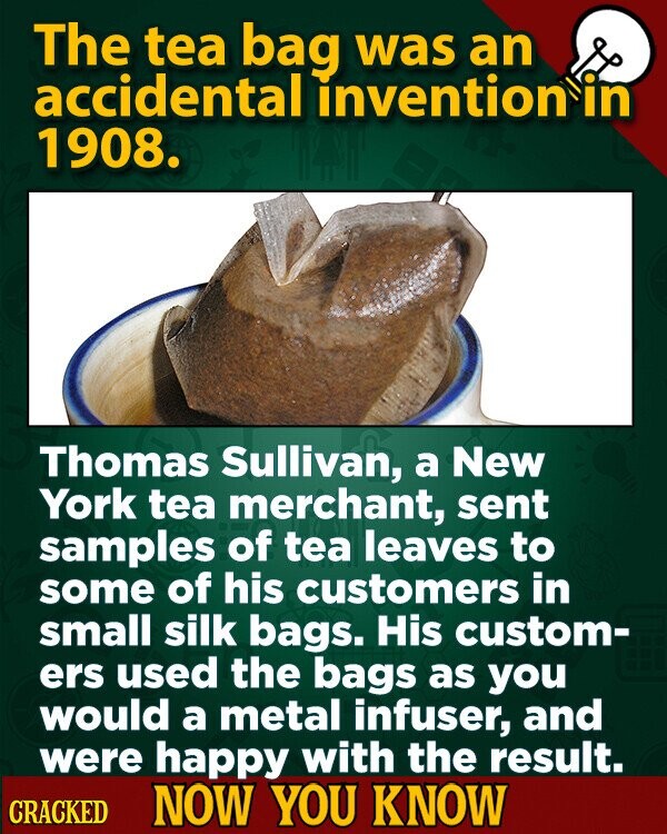 The tea bag was an accidental invention in 1908. Thomas Sullivan, a New York tea merchant, sent samples of tea leaves to some of his customers in small silk bags. His custom- ers used the bags as you would a metal infuser, and were happy with the result. CRACKED NOW YOU KNOW