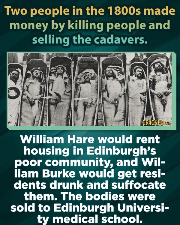Two people in the 1800s made money by killing people and selling the cadavers. CRACKED.COM William Hare would rent housing in Edinburgh's poor community, and Wil- liam Burke would get resi- dents drunk and suffocate them. The bodies were sold to Edinburgh Universi- ty medical school.