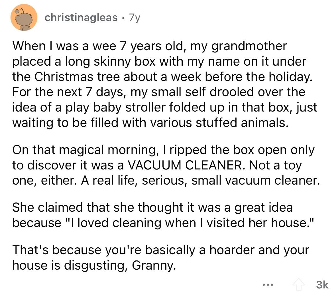 christinagleas 7y When I was a wee 7 years old, my grandmother placed a long skinny box with my name on it under the Christmas tree about a week before the holiday. For the next 7 days, my small self drooled over the idea of a play baby stroller folded up in that box, just waiting to be filled with various stuffed animals. On that magical morning, I ripped the box open only to discover it was a VACUUM CLEANER. Not a toy one, either. A real life, serious, small vacuum cleaner. She claimed that she thought it was a