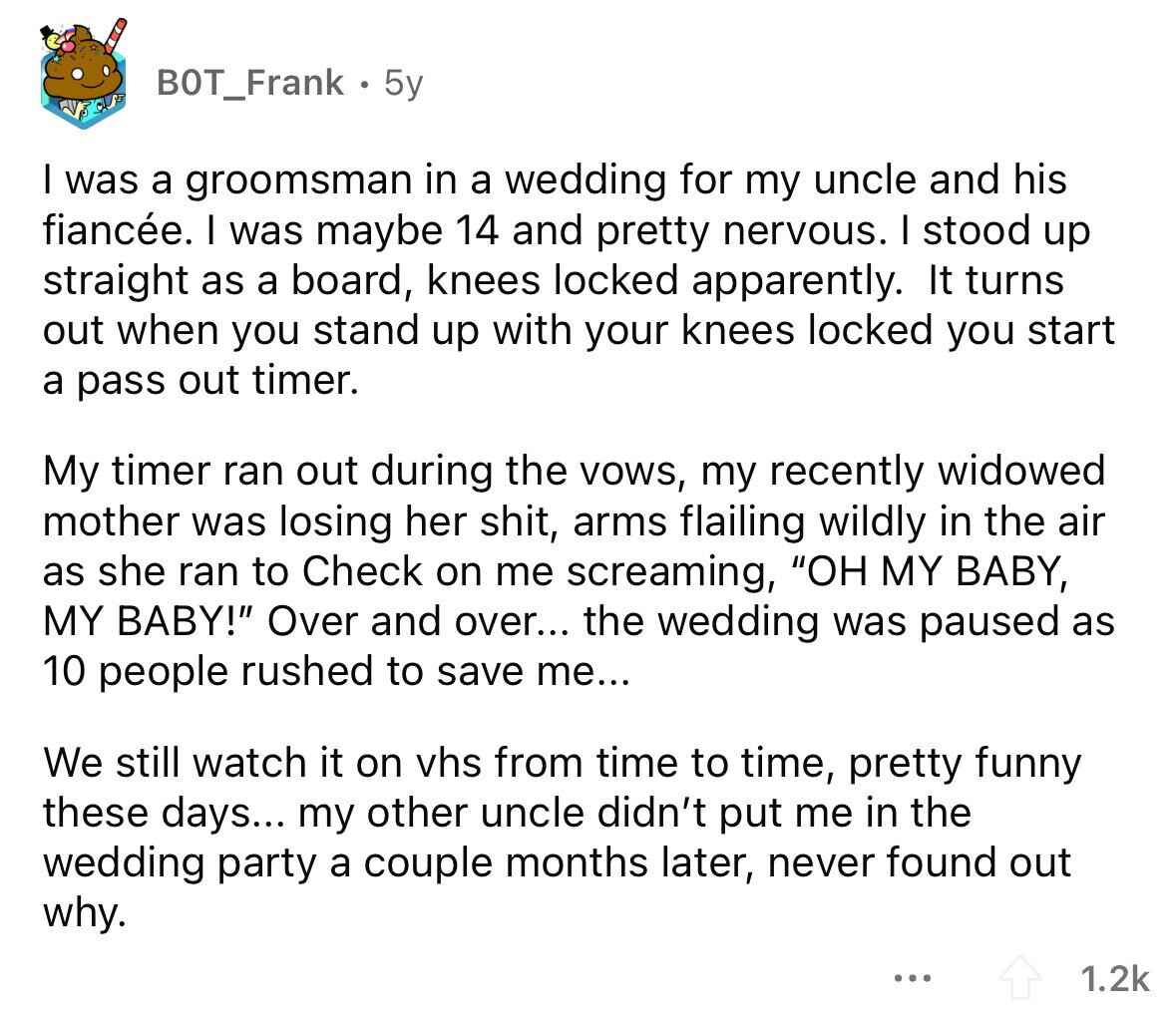 BOT_Frank 5y I was a groomsman in a wedding for my uncle and his fiancée. I was maybe 14 and pretty nervous. I stood up straight as a board, knees locked apparently. It turns out when you stand up with your knees locked you start a pass out timer. My timer ran out during the vows, my recently widowed mother was losing her shit, arms flailing wildly in the air as she ran to Check on me screaming, OH MY BABY, MY BABY! Over and over... the wedding was paused as 10 people rushed to save me... We still watch