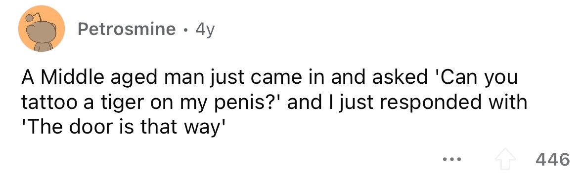 Petrosmine . 4y A Middle aged man just came in and asked 'Can you tattoo a tiger on my penis?' and I just responded with 'The door is that way' ... 446