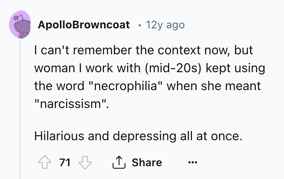 ApolloBrowncoat 12y ago I can't remember the context now, but woman I work with (mid-20s) kept using the word necrophilia when she meant narcissism. Hilarious and depressing all at once. 71 Share ... 