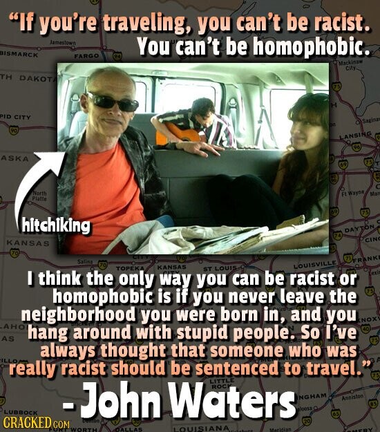 If you're traveling, you can't be racist. Jamestown BISMARCK FARGO DE You can't be homophobic. Mackinaw City TH DAKOTA 75 H PID CITY O Sagina an 90 LANSING 96 ASKA 75 69 - - . North в Wayne Man Platte AO 75 hitchiking DAYTON CIN KANSAS 70 CLUB 77 Salina FRANKI 70 LOUISVILLE I think the TOPEKA only KANSAS way CITY you ST LOUIS can be racist or exi homophobic is if you never leave the 75 neighborhood you were born in, and you NOX АНО hang around with stupid people. So I've 40 AS 75 always thought that someone