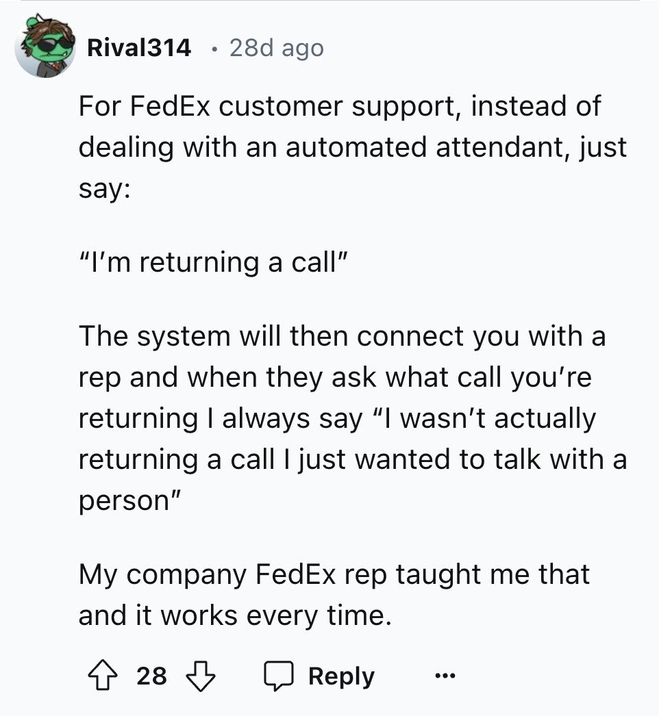Rival314 28d ago For FedEx customer support, instead of dealing with an automated attendant, just say: I'm returning a call The system will then connect you with a rep and when they ask what call you're returning I always say I wasn't actually returning a call I just wanted to talk with a person My company FedEx rep taught me that and it works every time. 28 Reply ...