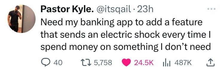 Pastor Kyle. @itsqail 23h ... Need my banking app to add a feature that sends an electric shock every time I spend money on something I don't need 40 5,758 24.5K 487K