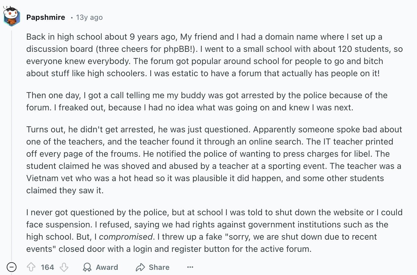 Papshmire 13y ago Back in high school about 9 years ago, My friend and I had a domain name where I set up a discussion board (three cheers for phpBB!). I went to a small school with about 120 students, so everyone knew everybody. The forum got popular around school for people to go and bitch about stuff like high schoolers. I was estatic to have a forum that actually has people on it! Then one day, I got a call telling me my buddy was got arrested by the police because of the forum. I freaked out, because |