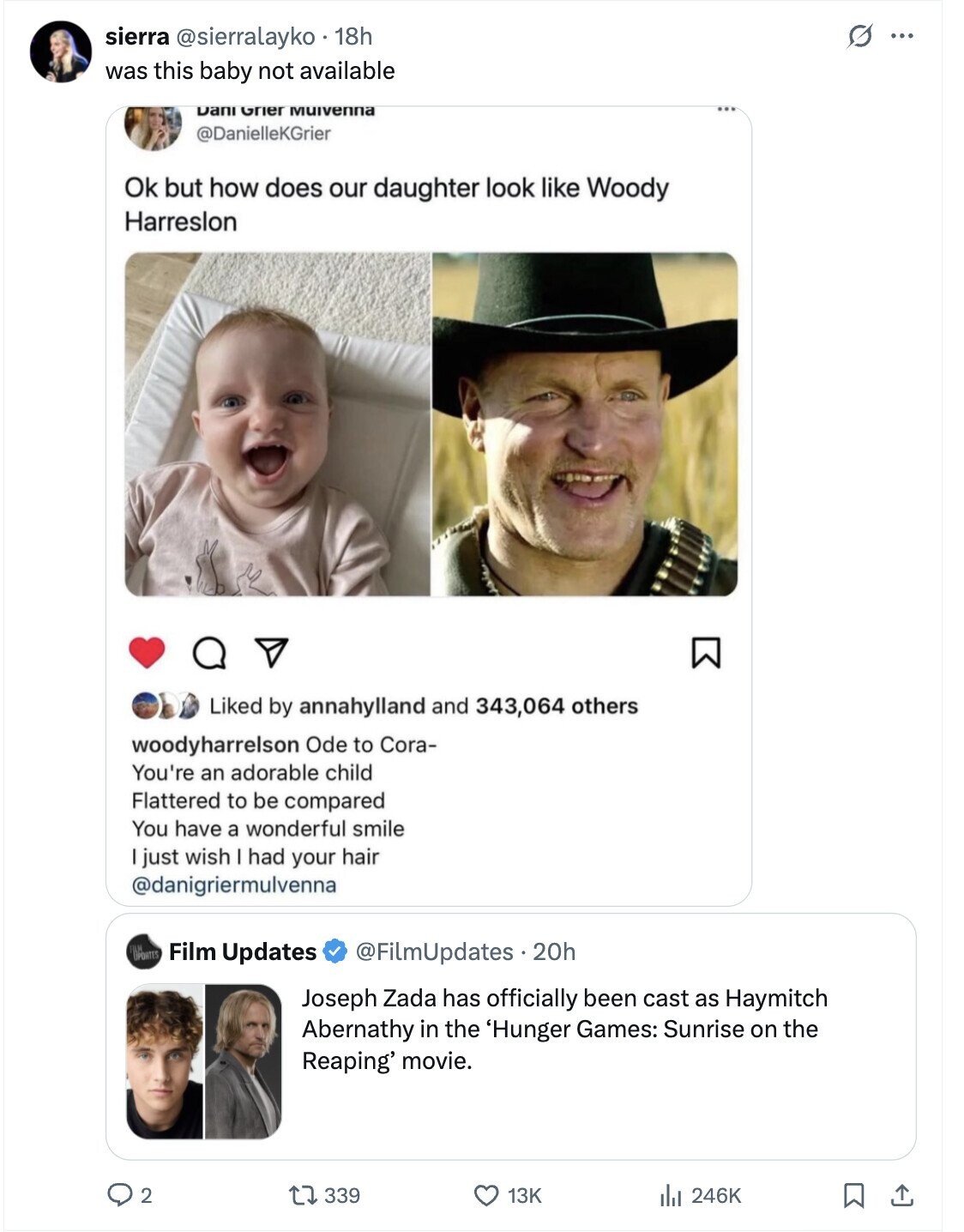 O sierra @sierralayko 18h ... was this baby not available Dani Grier Muivenna @DanielleKGrier Ok but how does our daughter look like Woody Harreslon Liked by annahylland and 343,064 others woodyharrelson Ode to Cora- You're an adorable child Flattered to be compared You have a wonderful smile I just wish I had your hair @danigriermulvenna Film Updates @FilmUpdates.20h Joseph Zada has officially been cast as Haymitch Abernathy in the 'Hunger Games: Sunrise on the Reaping' movie. 2 339 13K 246K
