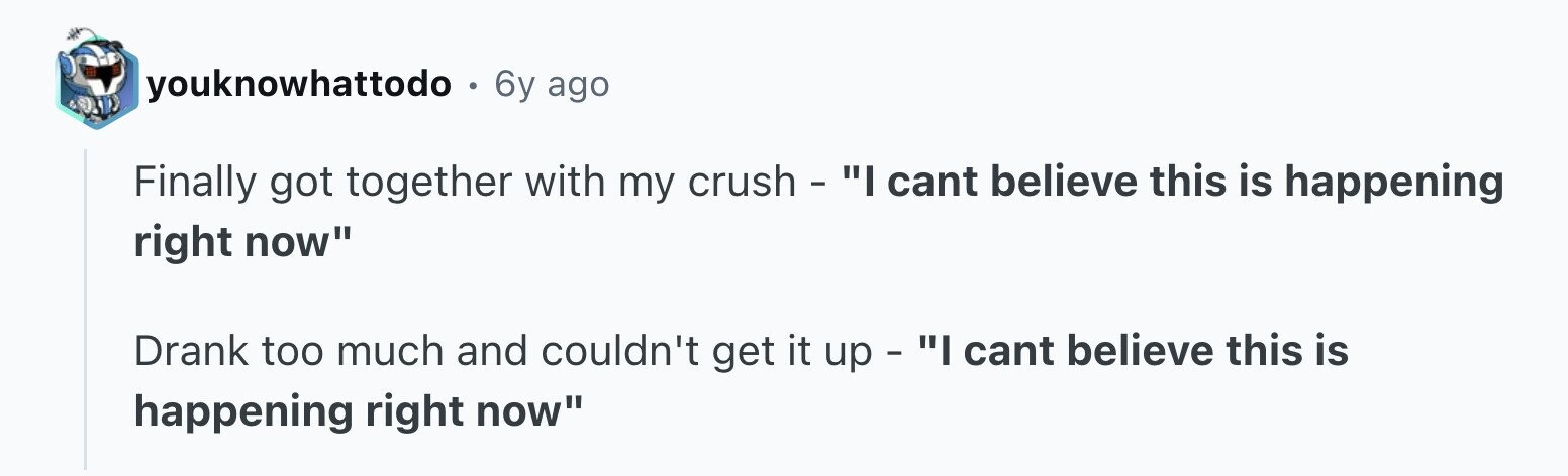 youknowhattodo . 6y ago Finally got together with my crush - I cant believe this is happening right now Drank too much and couldn't get it up - I cant believe this is happening right now