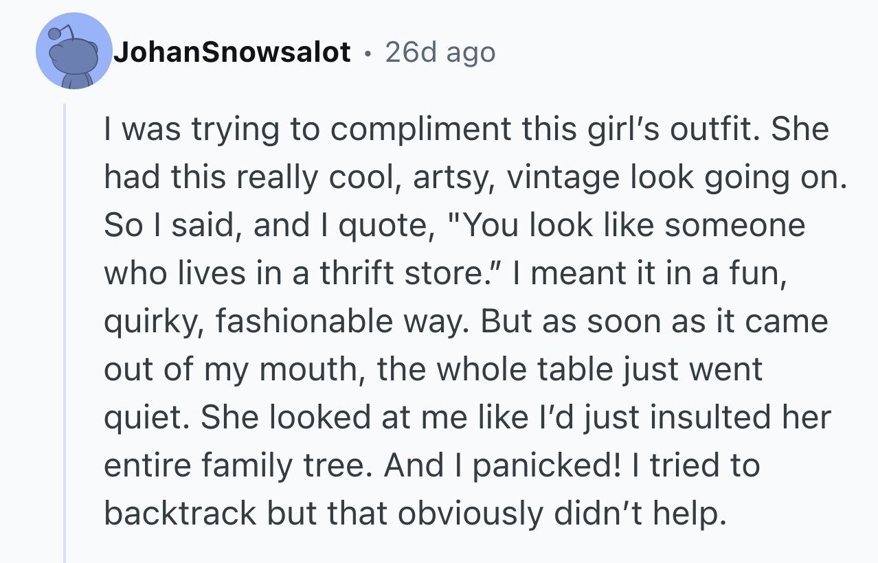 JohanSnowsalot 26d ago I was trying to compliment this girl's outfit. She had this really cool, artsy, vintage look going on. So I said, and I quote, You look like someone who lives in a thrift store. I meant it in a fun, quirky, fashionable way. But as soon as it came out of my mouth, the whole table just went quiet. She looked at me like I'd just insulted her entire family tree. And I panicked! I tried to backtrack but that obviously didn't help.