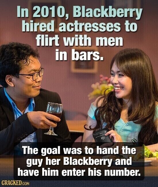 In 2010, Blackberry hired actresses to flirt with men in bars. dull The goal was to hand the guy her Blackberry and have him enter his number. CRACKED.COM