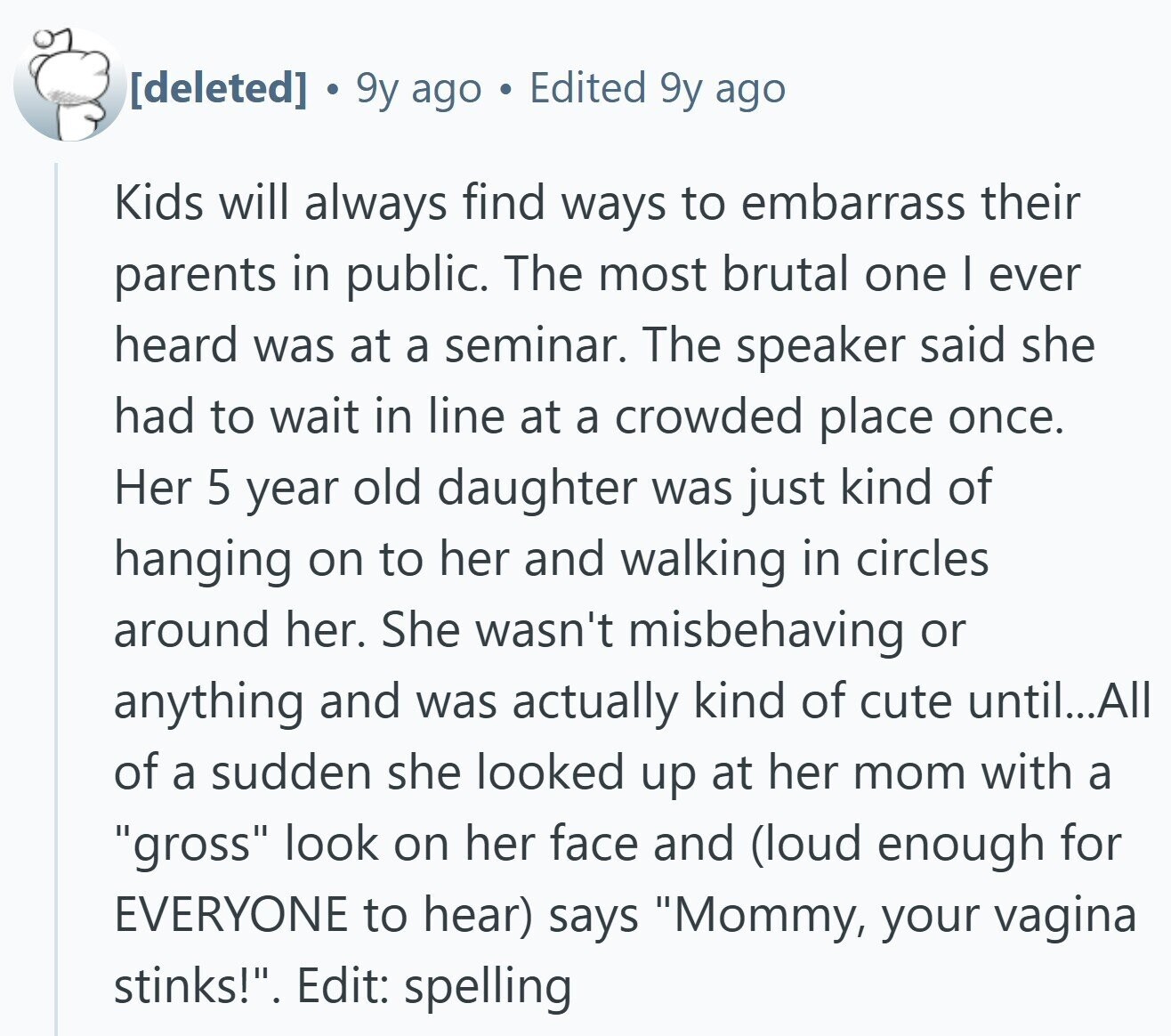 9y ago Edited 9y ago Kids will always find ways to embarrass their parents in public. The most brutal one | ever heard was at a seminar. The speaker said she had to wait in line at a crowded place once. Her 5 year old daughter was just kind of hanging on to her and walking in circles around her. She wasn't misbehaving or anything and was actually kind of cute until...All of a sudden she looked up at her mom with a gross look on her face and (loud enough for EVERYONE to hear) says Mommy, your vagina