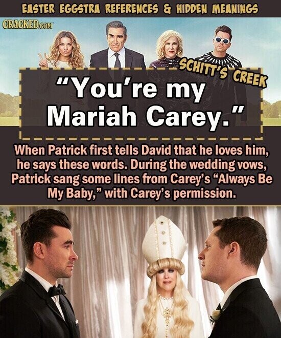 EASTER EGGSTRA REFERENCES & HIDDEN MEANINGS CRACKED.COM SCHITT'S CREEK You're my Mariah Carey. When Patrick first tells David that he loves him, he says these words. During the wedding vows, Patrick sang some lines from Carey's Always Be My Baby, with Carey's permission.