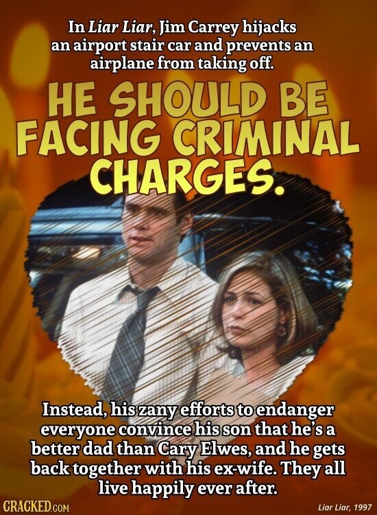 In Liar Liar, Jim Carrey hijacks an airport stair car and prevents an airplane from taking off. НЕ SHOULD BE FACING CRIMINAL CHARGES. Instead, his zany efforts to endanger everyone convince his son that he's a better dad than Cary Elwes, and he gets back together with his ex-wife. They all live happily ever after. CRACKED.COM Liar Liar, 1997