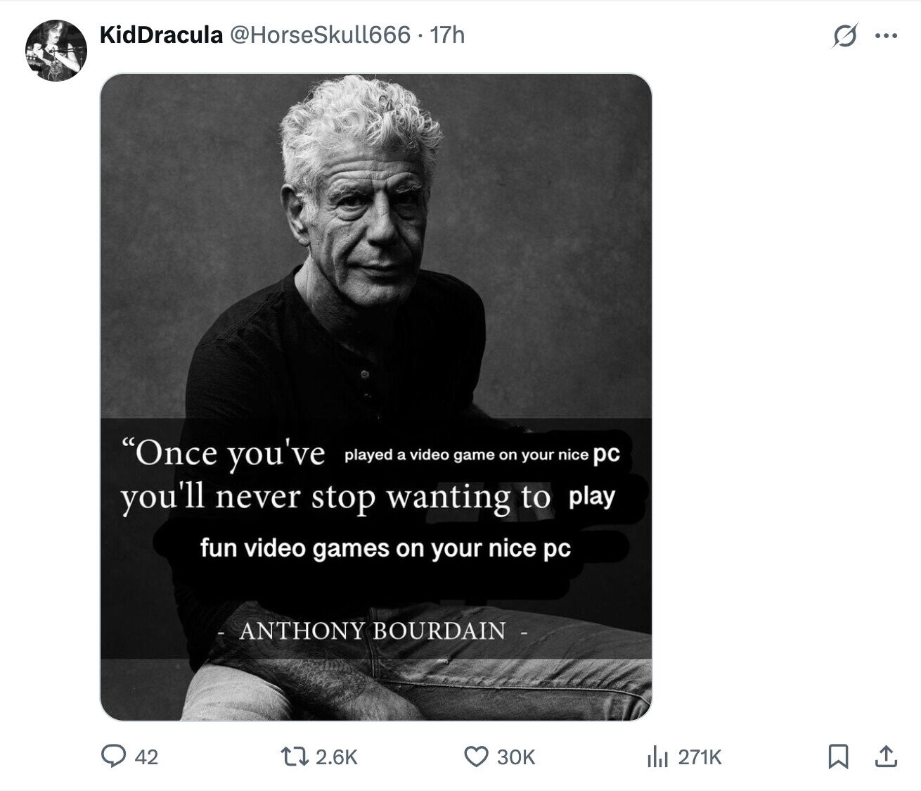 KidDracula @HorseSkull666 . 17h s ... Once you've played a video game on your nice pc you'll never stop wanting to play fun video games on your nice pc - ANTHONY BOURDAIN - 42 2.6K 30K del 271K
