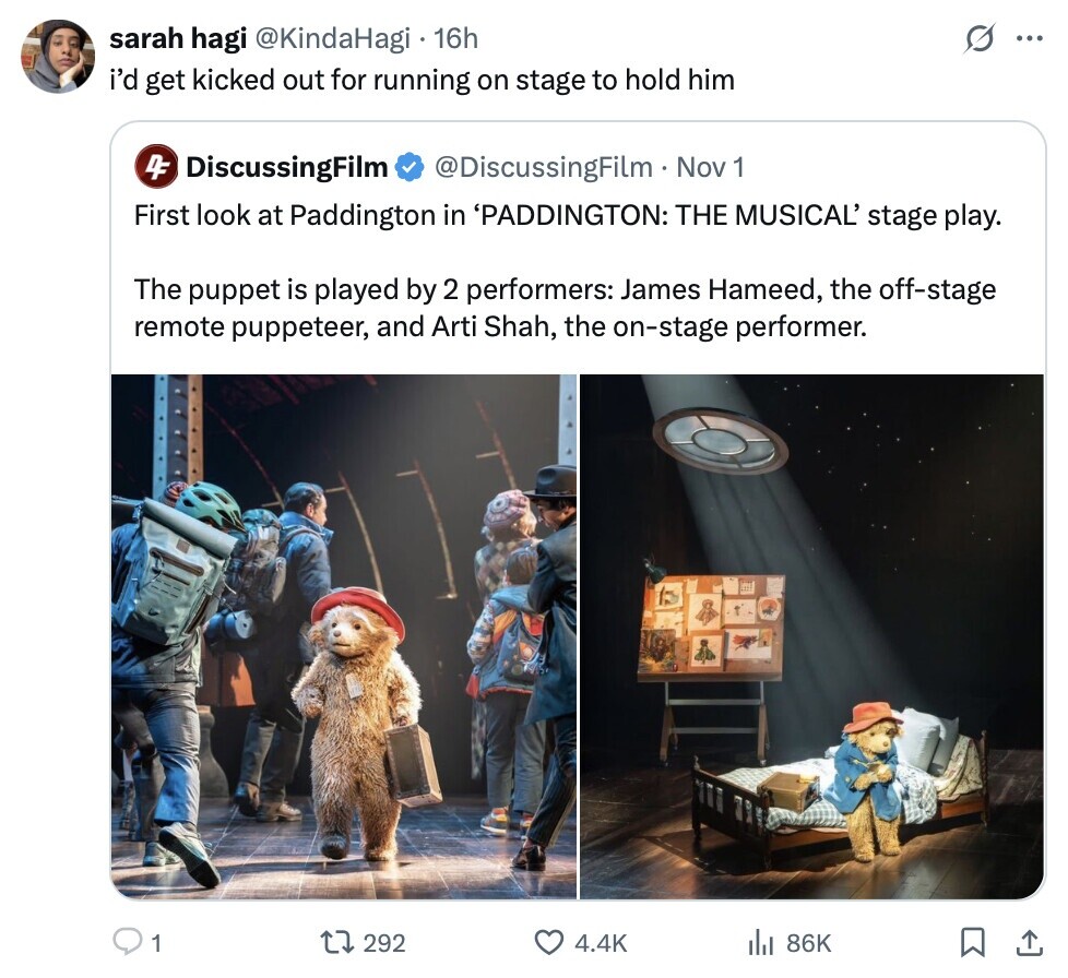 sarah hagi @KindaHagi 16h ... i'd get kicked out for running on stage to hold him 4F DiscussingFilm @DiscussingFilm Nov 1 First look at Paddington in 'PADDINGTON: THE MUSICAL' stage play. The puppet is played by 2 performers: James Hameed, the off-stage remote puppeteer, and Arti Shah, the on-stage performer. 1 292 4.4K 86K 