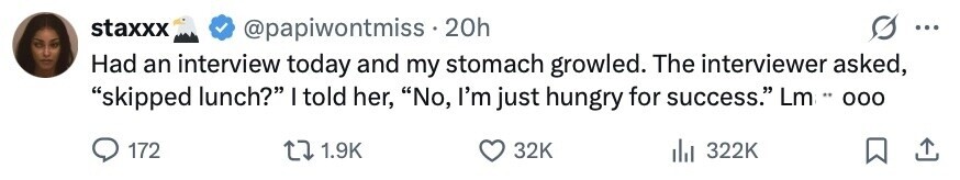 staxxx @papiwontmiss . 20h ... Had an interview today and my stomach growled. The interviewer asked, skipped lunch? I told her, No, I'm just hungry for success. Lm .. 000 172 1.9K 32K 322K 