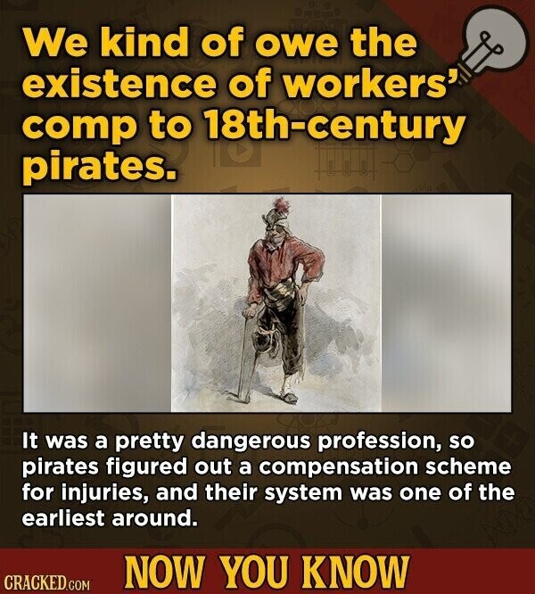 We kind of owe the existence of workers' comp to 18th-century pirates. It was a pretty dangerous profession, so pirates figured out a compensation scheme for injuries, and their system was one of the earliest around. NOW YOU KNOW CRACKED.COM