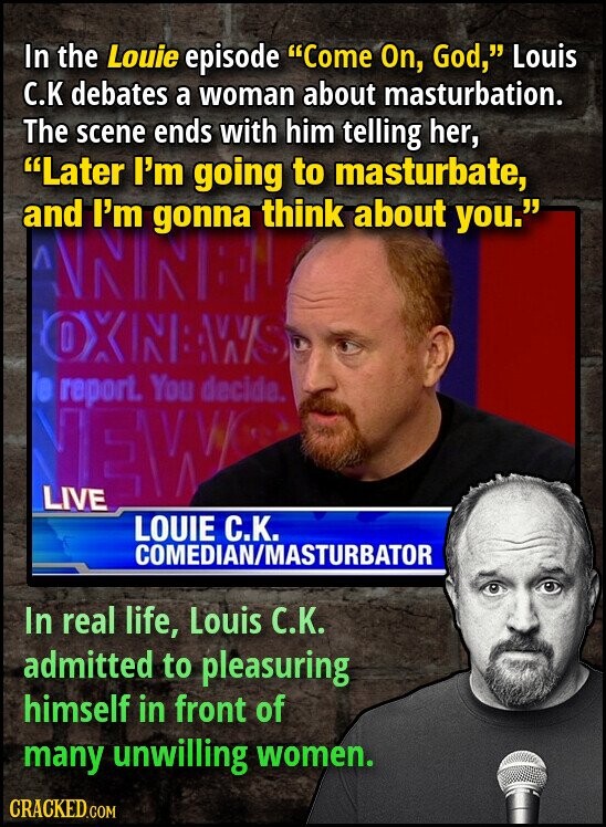 In the Louie episode Come On, God, Louis С.К debates a woman about masturbation. The scene ends with him telling her, Later I'm going to masturbate, and I'm gonna think about you. BNN V OXNNAWS le report. You decide. NEW LIVE LOUIE С.К. COMEDIAN/MASTURBATOR In real life, Louis С.К. admitted to pleasuring himself in front of many unwilling women. CRACKED.COM