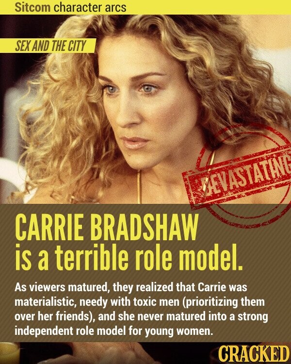 Sitcom character arcs SEX AND THE CITY DEVASTATING CARRIE BRADSHAW is a terrible role model. As viewers matured, they realized that Carrie was materialistic, needy with toxic men (prioritizing them over her friends), and she never matured into a strong independent role model for young women. CRACKED