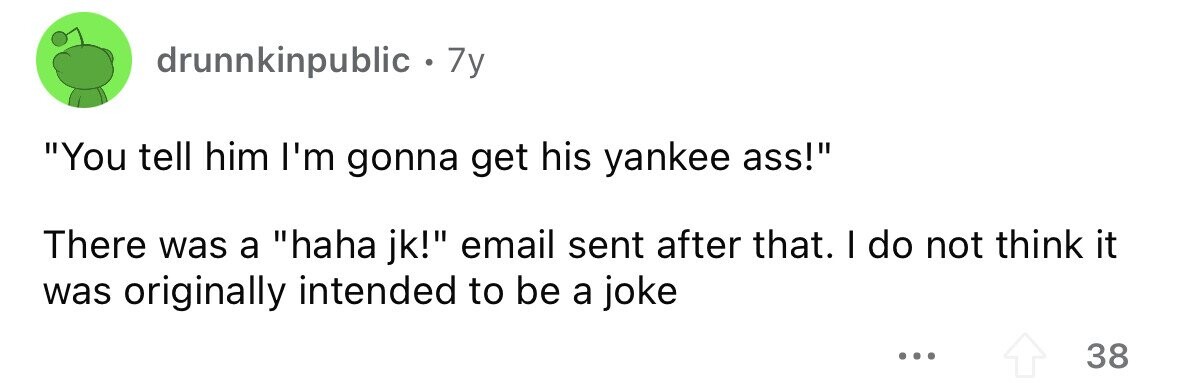 drunnkinpublic . . 7y You tell him I'm gonna get his yankee ass! There was a haha jk! email sent after that. I do not think it was originally intended to be a joke ... 38