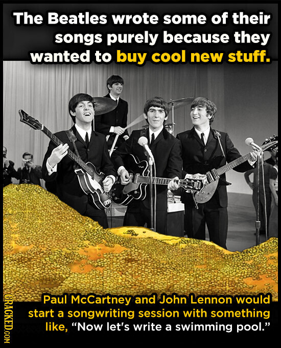 The Beatles wrote some of their songs purely because they wanted to buy cool new stuff. CRACKED.COM Paul McCartney and John Lennon would start a songwriting session with something like, Now let's write a swimming pool.