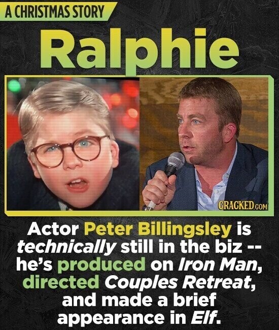 A CHRISTMAS STORY Ralphie CRACKED.COM Actor Peter Billingsley is technically still in the biz -- he's produced on Iron Man, directed Couples Retreat, and made a brief appearance in Elf.