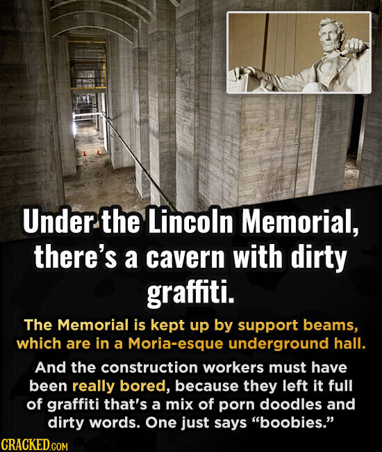 Under the Lincoln Memorial, there's a cavern with dirty graffiti. The Memorial is kept up by support beams, which are in a Moria-esque underground hall. And the construction workers must have been really bored, because they left it full of graffiti that's a mix of porn doodles and dirty words. One just says boobies. CRACKED.COM
