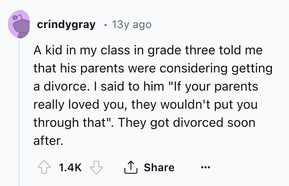 crindygray . 13y ago A kid in my class in grade three told me that his parents were considering getting a divorce. I said to him If your parents really loved you, they wouldn't put you through that. They got divorced soon after. Share 1.4K ... 