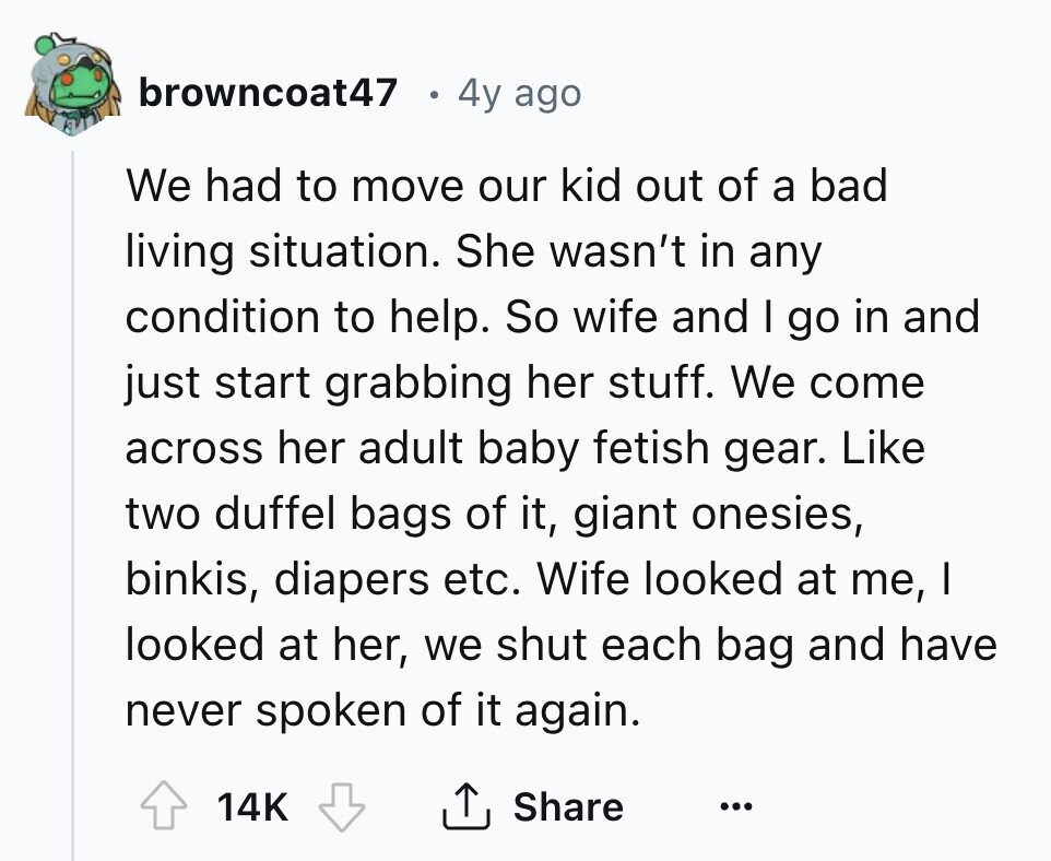 browncoat47 4y ago We had to move our kid out of a bad living situation. She wasn't in any condition to help. So wife and I go in and just start grabbing her stuff. We come across her adult baby fetish gear. Like two duffel bags of it, giant onesies, binkis, diapers etc. Wife looked at me, I looked at her, we shut each bag and have never spoken of it again. 14K Share ...