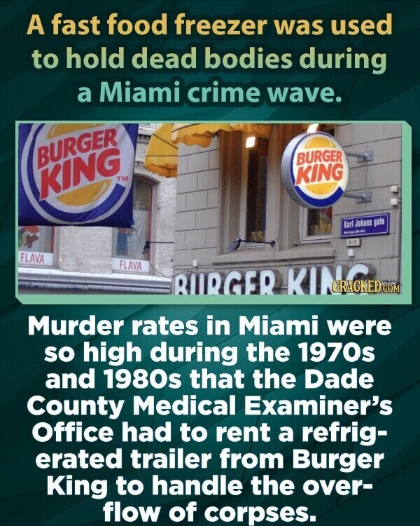 A fast food freezer was used to hold dead bodies during a Miami crime wave. BURGER BURGER KING KING TM Karl Johans gate - - 1:12 FLAVA FLAVA BURGER KING Murder rates in Miami were so high during the 1970s and 1980s that the Dade County Medical Examiner's Office had to rent a refrig- erated trailer from Burger King to handle the over- flow of corpses.