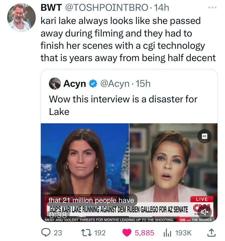 BWT @TOSHPOINTBRO.14h kari lake always looks like she passed away during filming and they had to finish her scenes with a cgi technology that is years away from being half decent Acyn @Acyn 15h Wow this interview is a disaster for Lake cc that 21 million people have LIVE CNN GOP'S KARI LAKE RUNNING AGAINST DEM RUBEN GALLEGO FOR AZ SENATE 0:38 6:43 MENT AND VIOLENT THREATS FOR MONTHS LEADING UP TO THE SHOOTING. CHN.co THE SOURCE 23 192 5,885 193K