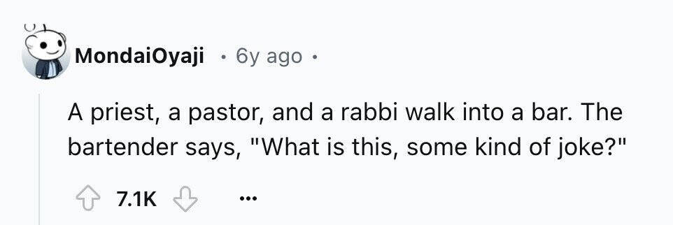 MondaiOyaji 0 6y ago e A priest, a pastor, and a rabbi walk into a bar. The bartender says, What is this, some kind of joke? 7.1K ...